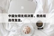 乐鱼app-中国女排无缘决赛，教练组连夜复盘。