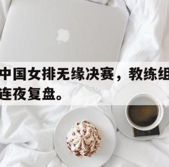 乐鱼app-中国女排无缘决赛，教练组连夜复盘。