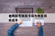 乐鱼app-老鹰新秀杨伯卡成为明星周末选手