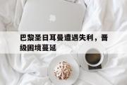 乐鱼app-巴黎圣日耳曼遭遇失利，晋级困境蔓延