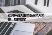 乐鱼体育-亚洲杯战火重燃备战如火如荼，期待冠军