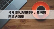 乐鱼全站app-马耳他队表现抢眼，立陶宛队遭遇困境