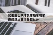 乐鱼全站app-犹他爵士队球员唐斯米切尔连续场比赛得分超过分