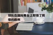 乐鱼体育app-球队在国际舞台上取得了辉煌的胜利
