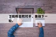 乐鱼体育app-丁俊晖击败对手，晋级下一轮。