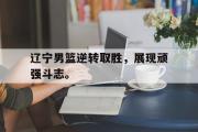 乐鱼体育下载-辽宁男篮逆转取胜，展现顽强斗志。