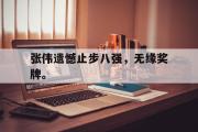 乐鱼体育下载-张伟遗憾止步八强，无缘奖牌。