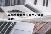 乐鱼体育下载-李娜点球大战中胜出，全场沸腾。