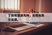 乐鱼体育-丁俊晖遭遇失利，主教练表示遗憾。