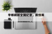 乐鱼体育app-李娜刷新全国纪录，震惊赛场。