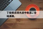乐鱼全站app-丁俊晖点球大战中胜出，全场沸腾。