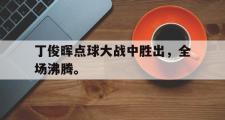 乐鱼全站app-丁俊晖点球大战中胜出，全场沸腾。