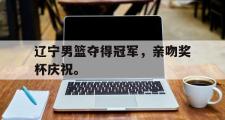 乐鱼体育下载-辽宁男篮夺得冠军，亲吻奖杯庆祝。