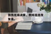 乐鱼全站app-张伟无缘决赛，教练组连夜复盘。
