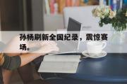乐鱼app-孙杨刷新全国纪录，震惊赛场。