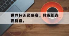 乐鱼app-世界杯无缘决赛，教练组连夜复盘。