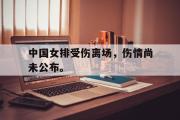 乐鱼体育app-中国女排受伤离场，伤情尚未公布。