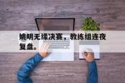 乐鱼app-姚明无缘决赛，教练组连夜复盘。