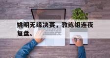 乐鱼app-姚明无缘决赛，教练组连夜复盘。