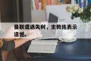 乐鱼体育-曼联遭遇失利，主教练表示遗憾。