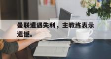 乐鱼体育-曼联遭遇失利，主教练表示遗憾。