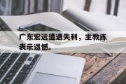 乐鱼体育app-广东宏远遭遇失利，主教练表示遗憾。