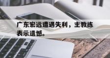 乐鱼体育app-广东宏远遭遇失利，主教练表示遗憾。