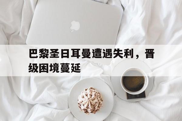 巴黎圣日耳曼遭遇失利，晋级困境蔓延